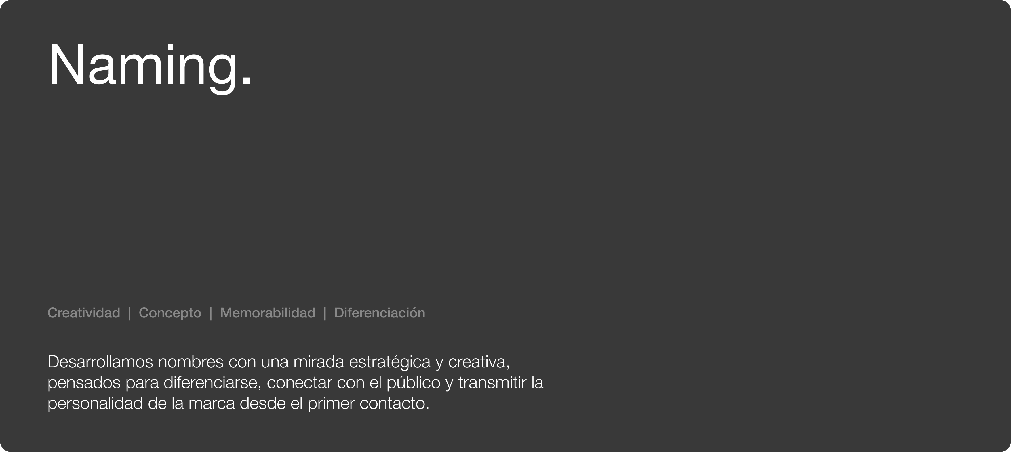 Naming. Creatividad | Concepto | Memorabilidad | Diferenciación. Desarrollamos nombres con una mirada estratégica y creativa, pensados para diferenciarse, conectar con el público y transmitir la personalidad de la marca desde el primer contacto.