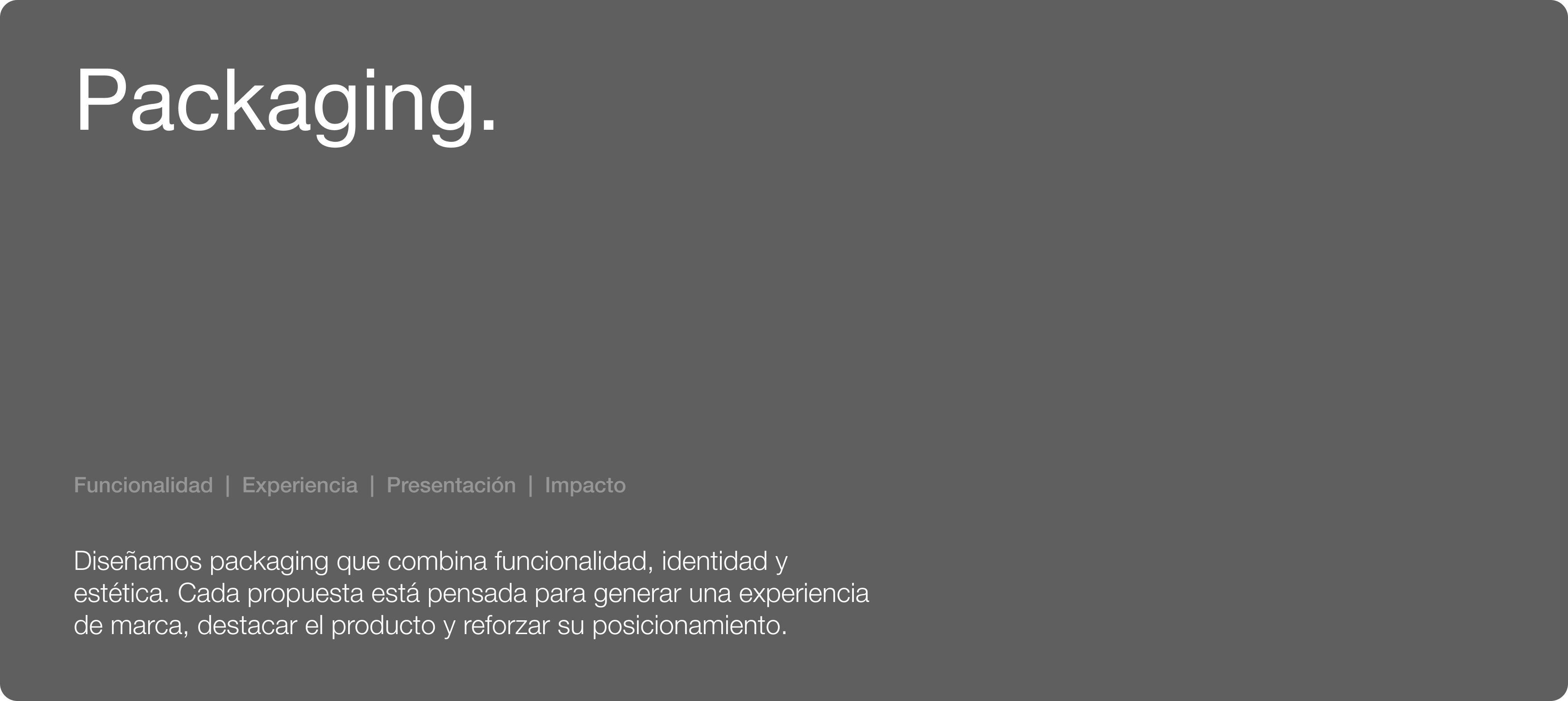 Packaging. Funcionalidad | Experiencia | Presentación | Impacto. Diseñamos packaging que combina funcionalidad, identidad y estética. Cada propuesta está pensada para generar una experiencia de marca, destacar el producto y reforzar su posicionamiento.