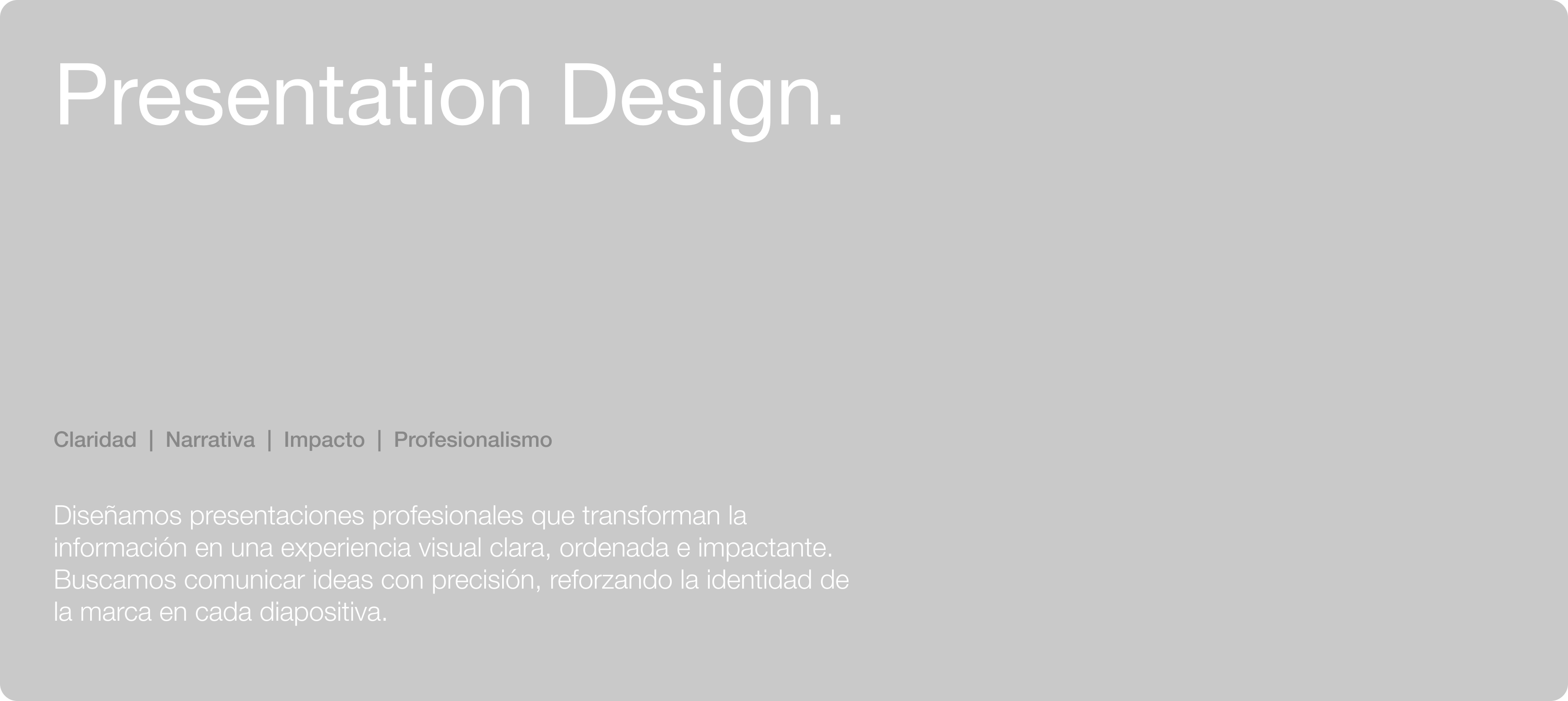 Presentation Design. Claridad | Narrativa | Impacto | Profesionalismo. Diseñamos presentaciones profesionales que transforman la información en una experiencia visual clara, ordenada e impactante. Buscamos comunicar ideas con precisión, reforzando la identidad de la marca en cada diapositiva.